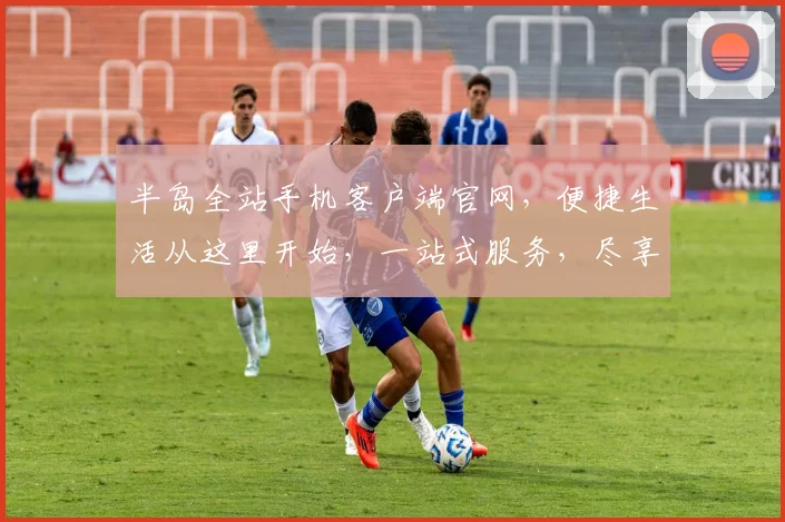 半岛全站手机客户端官网，便捷生活从这里开始，一站式服务，尽享智能体验，下载即享