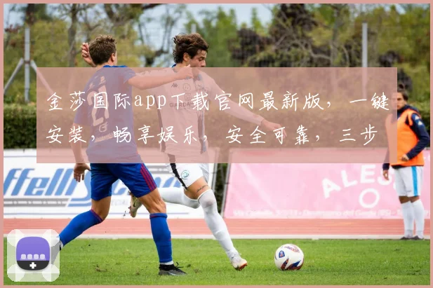 金莎国际app下载官网最新版，一键安装，畅享娱乐，安全可靠，三步即可完成，不容错过