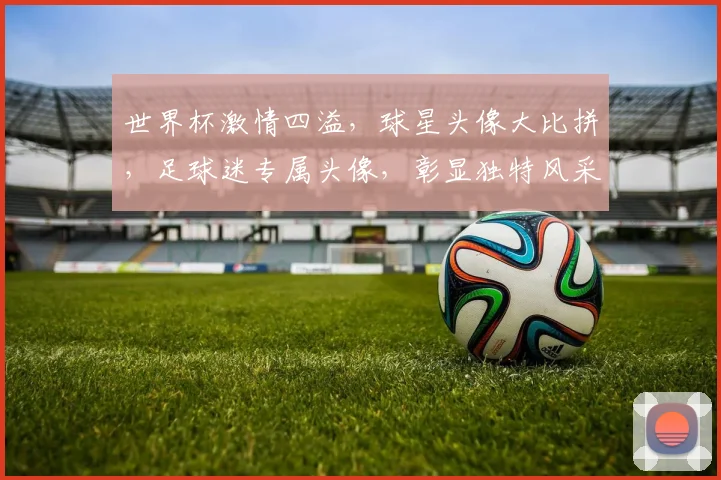 世界杯激情四溢，球星头像大比拼，足球迷专属头像，彰显独特风采