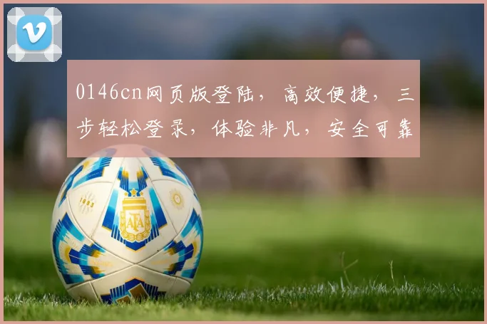 0146cn网页版登陆，高效便捷，三步轻松登录，体验非凡，安全可靠，不容错过，