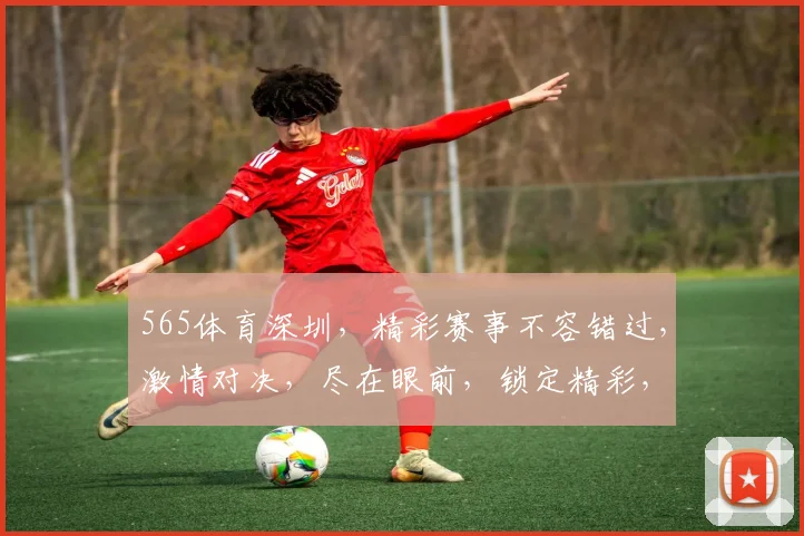 565体育深圳，精彩赛事不容错过，激情对决，尽在眼前，锁定精彩，共赴体育盛宴