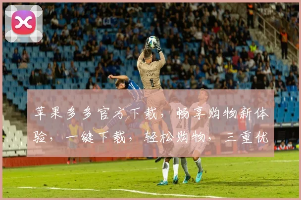 苹果多多官方下载，畅享购物新体验，一键下载，轻松购物，三重优惠，等你来拿，错过等一年