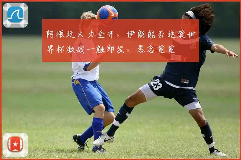 阿根廷火力全开，伊朗能否逆袭世界杯激战一触即发，悬念重重