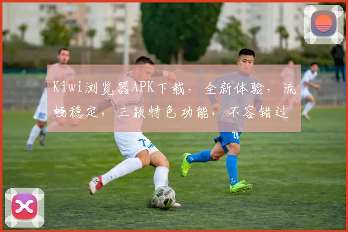 Kiwi浏览器APK下载，全新体验，流畅稳定，三款特色功能，不容错过